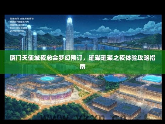 厦门天使城夜总会梦幻预订，璀璨璀璨之夜体验攻略指南