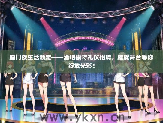 厦门夜生活新宠——酒吧模特礼仪招聘，璀璨舞台等你绽放光彩！