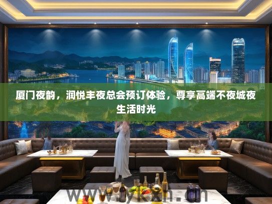 厦门夜韵，润悦丰夜总会预订体验，尊享高端不夜城夜生活时光