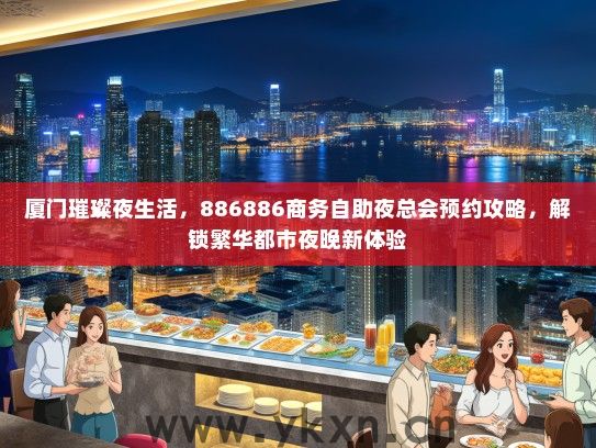 厦门璀璨夜生活，886886商务自助夜总会预约攻略，解锁繁华都市夜晚新体验