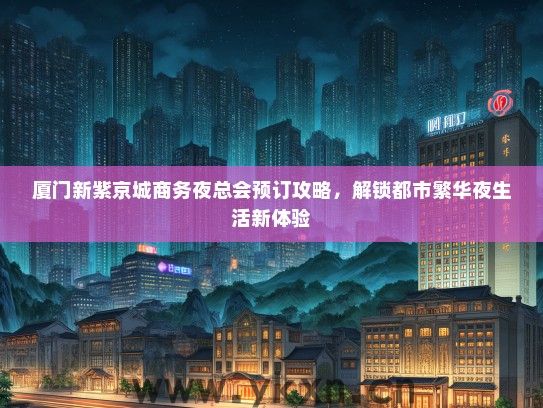 厦门新紫京城商务夜总会预订攻略，解锁都市繁华夜生活新体验