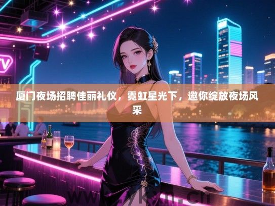 厦门夜场招聘佳丽礼仪，霓虹星光下，邀你绽放夜场风采